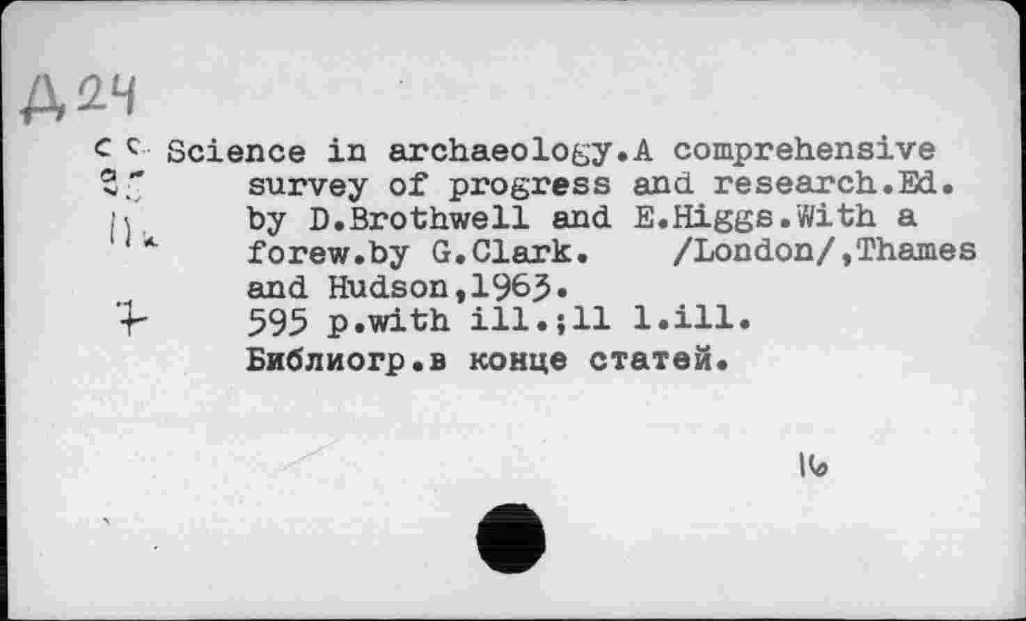 ﻿Д2Ч
c с Science in archaeology.A comprehensive survey of progress and research.
' by D.Brothwell and E.Higgs.With forew.by G.Clark. /London/,Th and Hudson,1963« 595 p.with ill.jll 1.111. Библиогр.в конце статей.
S cd §
Ik